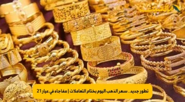 تطور جديد.. سعر الذهب اليوم بختام التعاملات | مفاجأة في عيار 21